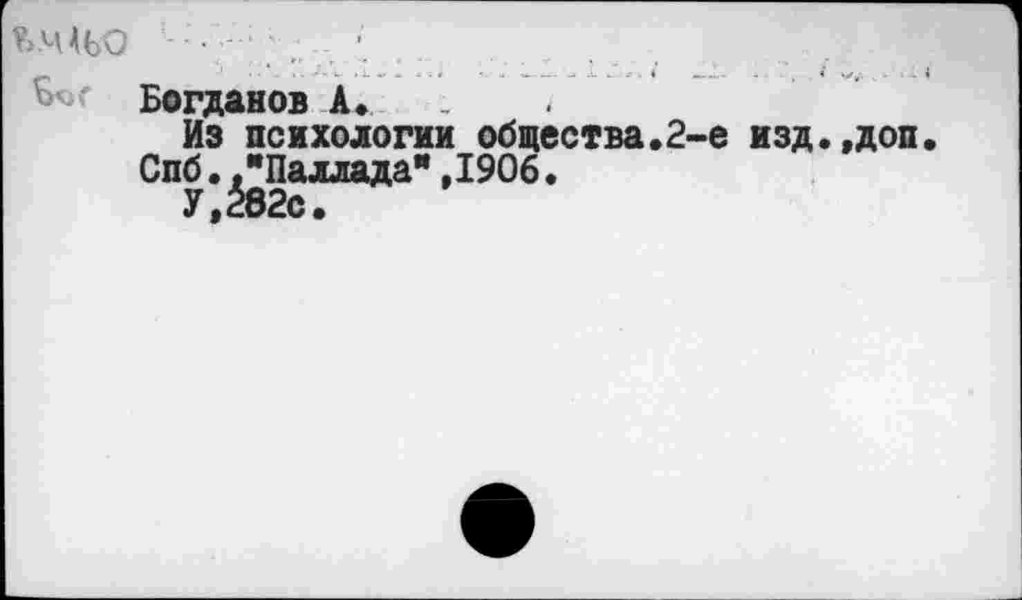 ﻿КШЬО - ■ - \	. ...
Богданов А.
Из психологии общества.2-е изд.,доп.
Спб. "Паллада",1906.
У,282с.